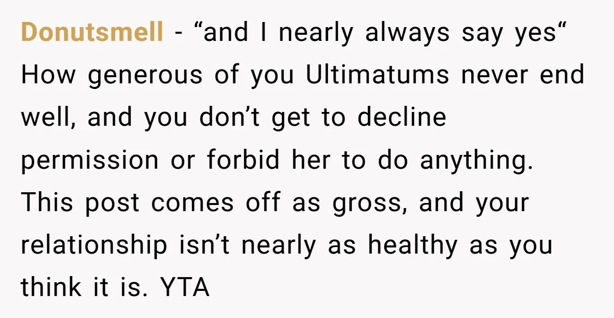 Donutsmell − “and I nearly always say yes“ How generous of you Ultimatums never end well, and you don’t get to decline permission or forbid her to do anything. This...