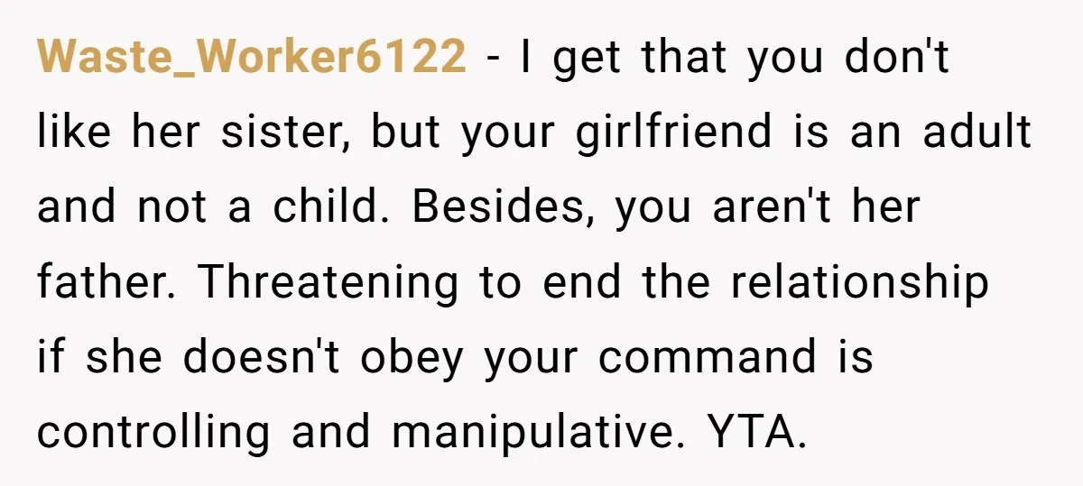 Waste_Worker6122 − I get that you don't like her sister, but your girlfriend is an adult and not a child. Besides, you aren't her father. Threatening to end the relationship...