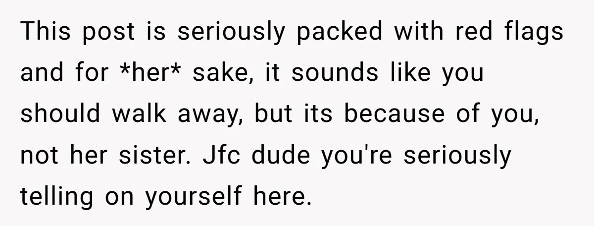 This post is seriously packed with red flags and for *her* sake, it sounds like you should walk away, but its because of you, not her sister. Jfc dude you're...