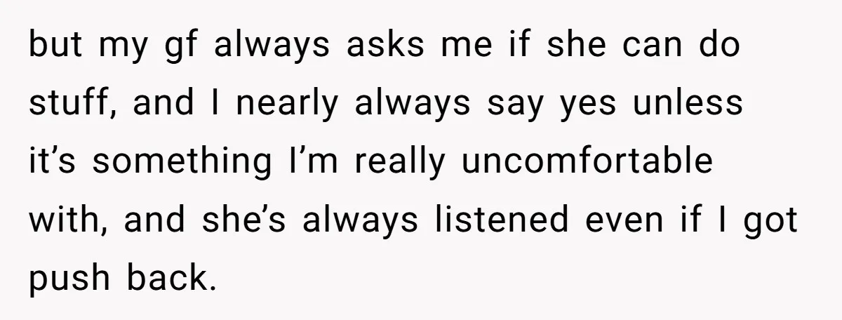 but my gf always asks me if she can do stuff, and I nearly always say yes unless it’s something I’m really uncomfortable with, and she’s always listened even if...