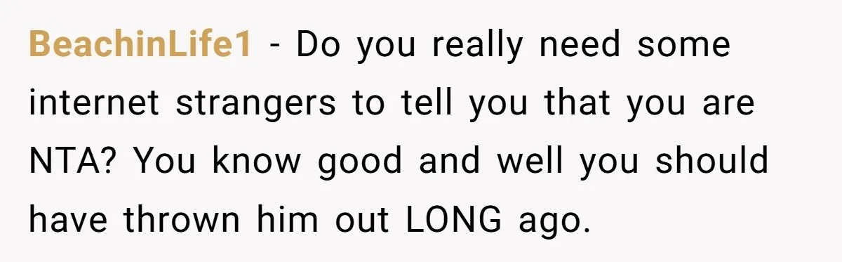 BeachinLife1 − Do you really need some internet strangers to tell you that you are NTA? You know good and well you should have thrown him out LONG ago.