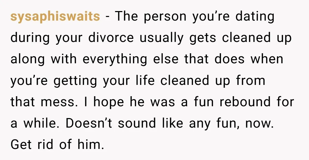 sysaphiswaits − The person you’re dating during your divorce usually gets cleaned up along with everything else that does when you’re getting your life cleaned up from that mess. I...