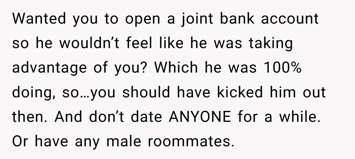 Wanted you to open a joint bank account so he wouldn’t feel like he was taking advantage of you? Which he was 100% doing, so…you should have kicked him out...
