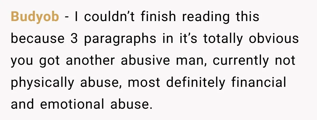 Budyob − I couldn’t finish reading this because 3 paragraphs in it’s totally obvious you got another abusive man, currently not physically abuse, most definitely financial and emotional abuse.