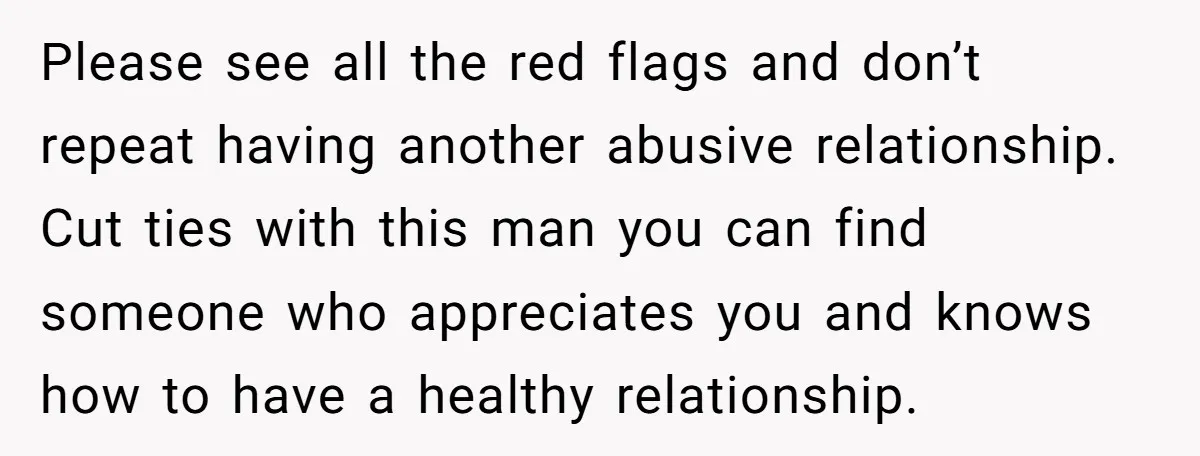 Please see all the red flags and don’t repeat having another abusive relationship. Cut ties with this man you can find someone who appreciates you and knows how to have...