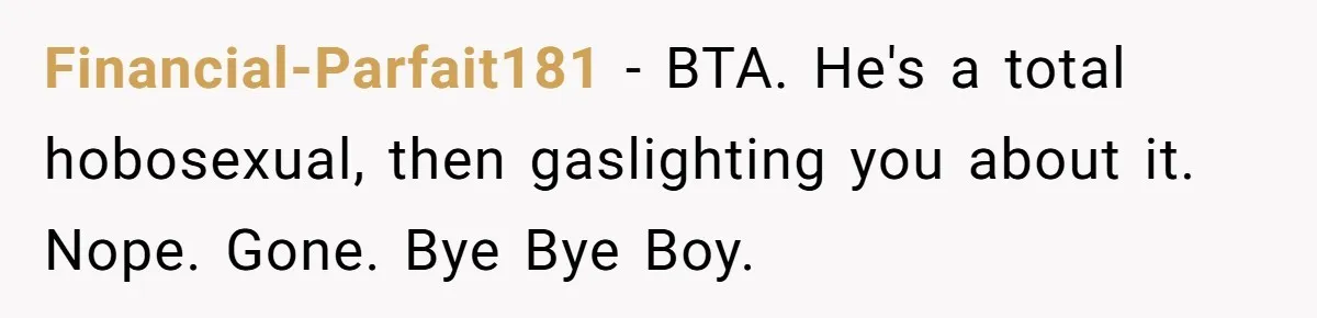 Financial-Parfait181 − BTA. He's a total hobosexual, then gaslighting you about it. Nope. Gone. Bye Bye Boy.