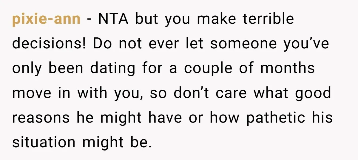 pixie-ann − NTA but you make terrible decisions! Do not ever let someone you’ve only been dating for a couple of months move in with you, so don’t care what...