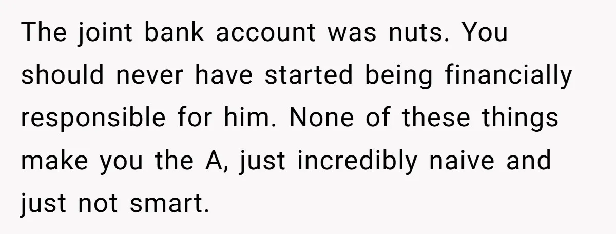 The joint bank account was nuts. You should never have started being financially responsible for him. None of these things make you the A, just incredibly naive and just not...