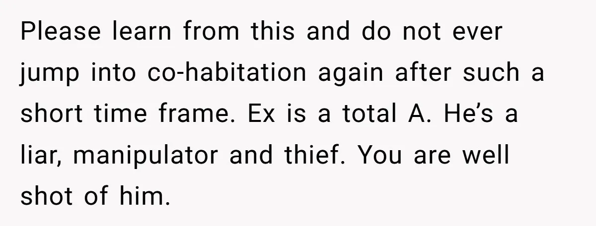 Please learn from this and do not ever jump into co-habitation again after such a short time frame. Ex is a total A. He’s a liar, manipulator and thief. You...