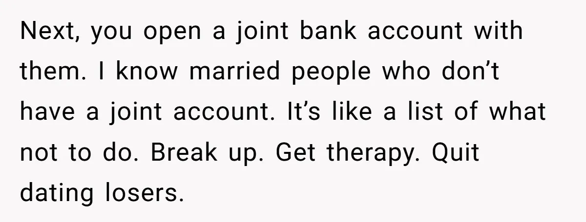 Next, you open a joint bank account with them. I know married people who don’t have a joint account. It’s like a list of what not to do. Break up....