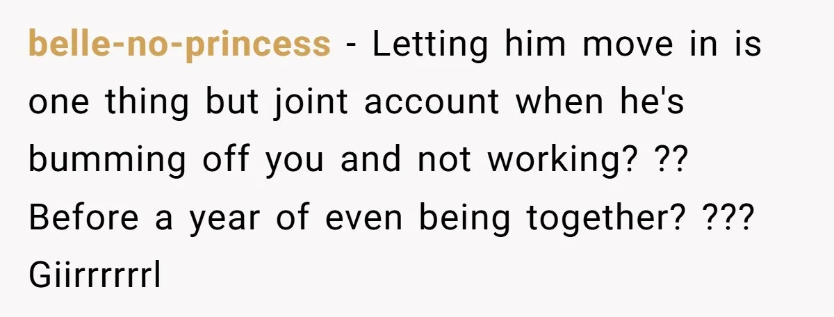 belle-no-princess − Letting him move in is one thing but joint account when he's bumming off you and not working? ?? Before a year of even being together? ??? Giirrrrrrl
