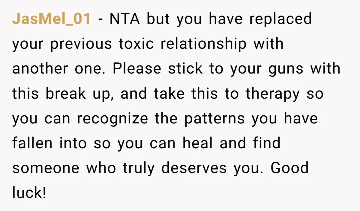 JasMel_01 − NTA but you have replaced your previous toxic relationship with another one. Please stick to your guns with this break up, and take this to therapy so you...
