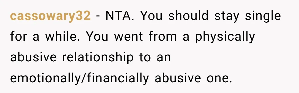 cassowary32 − NTA. You should stay single for a while. You went from a physically abusive relationship to an emotionally/financially abusive one.