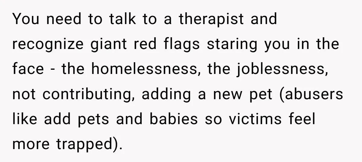 You need to talk to a therapist and recognize giant red flags staring you in the face - the homelessness, the joblessness, not contributing, adding a new pet (abusers like...
