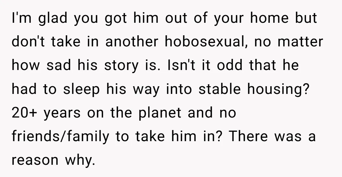 I'm glad you got him out of your home but don't take in another hobosexual, no matter how sad his story is. Isn't it odd that he had to sleep...