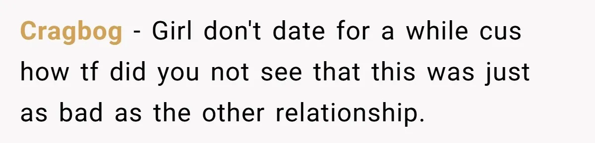 Cragbog − Girl don't date for a while cus how tf did you not see that this was just as bad as the other relationship.