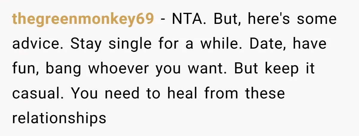 thegreenmonkey69 − NTA. But, here's some advice. Stay single for a while. Date, have fun, bang whoever you want. But keep it casual. You need to heal from these relationships