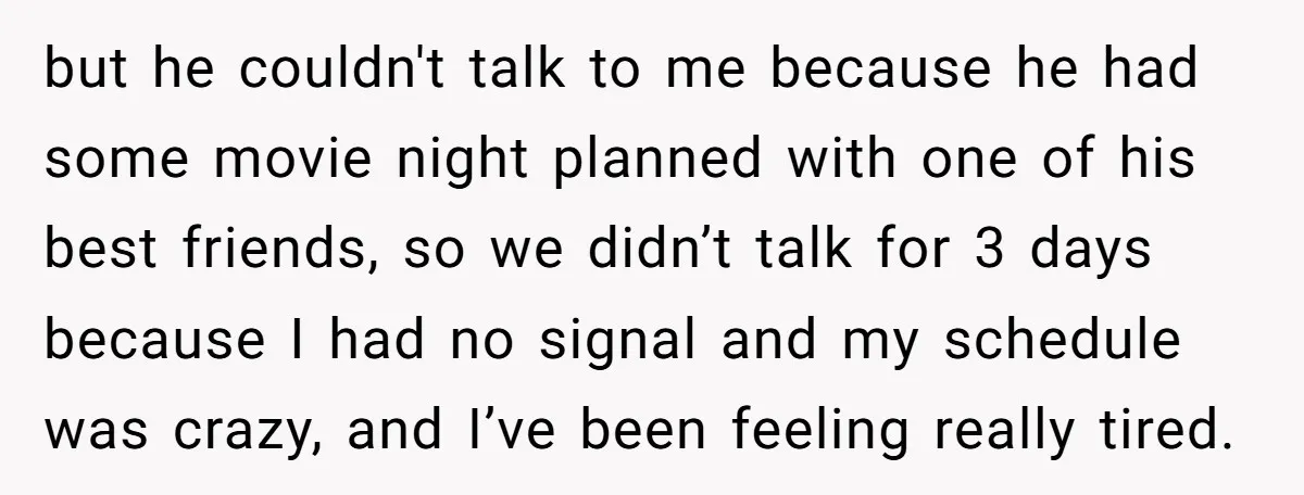 but he couldn't talk to me because he had some movie night planned with one of his best friends, so we didn’t talk for 3 days because I had no...