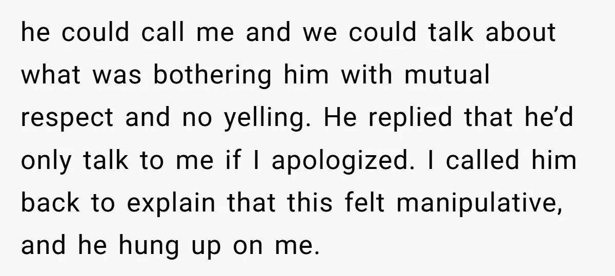 he could call me and we could talk about what was bothering him with mutual respect and no yelling. He replied that he’d only talk to me if I apologized....
