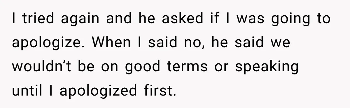 I tried again and he asked if I was going to apologize. When I said no, he said we wouldn’t be on good terms or speaking until I apologized first.