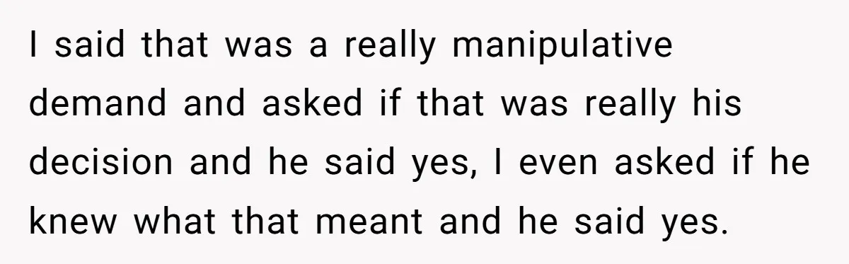 I said that was a really manipulative demand and asked if that was really his decision and he said yes, I even asked if he knew what that meant and...
