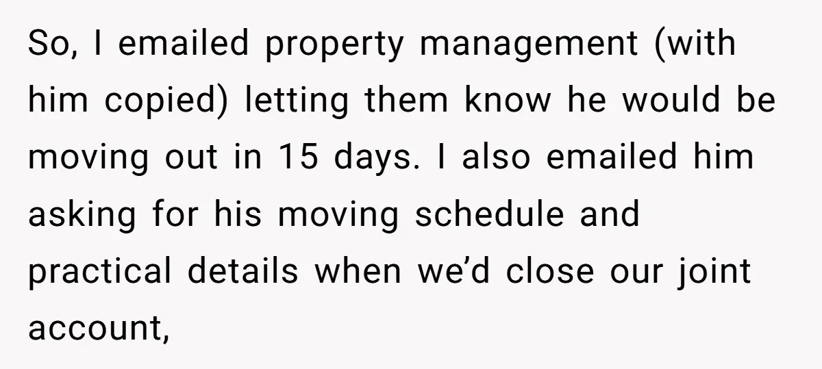 So, I emailed property management (with him copied) letting them know he would be moving out in 15 days. I also emailed him asking for his moving schedule and practical...