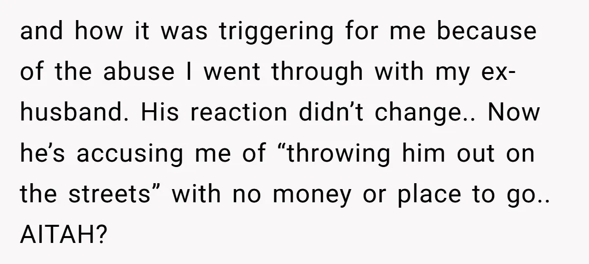 and how it was triggering for me because of the abuse I went through with my ex-husband. His reaction didn’t change.. Now he’s accusing me of “throwing him out on...