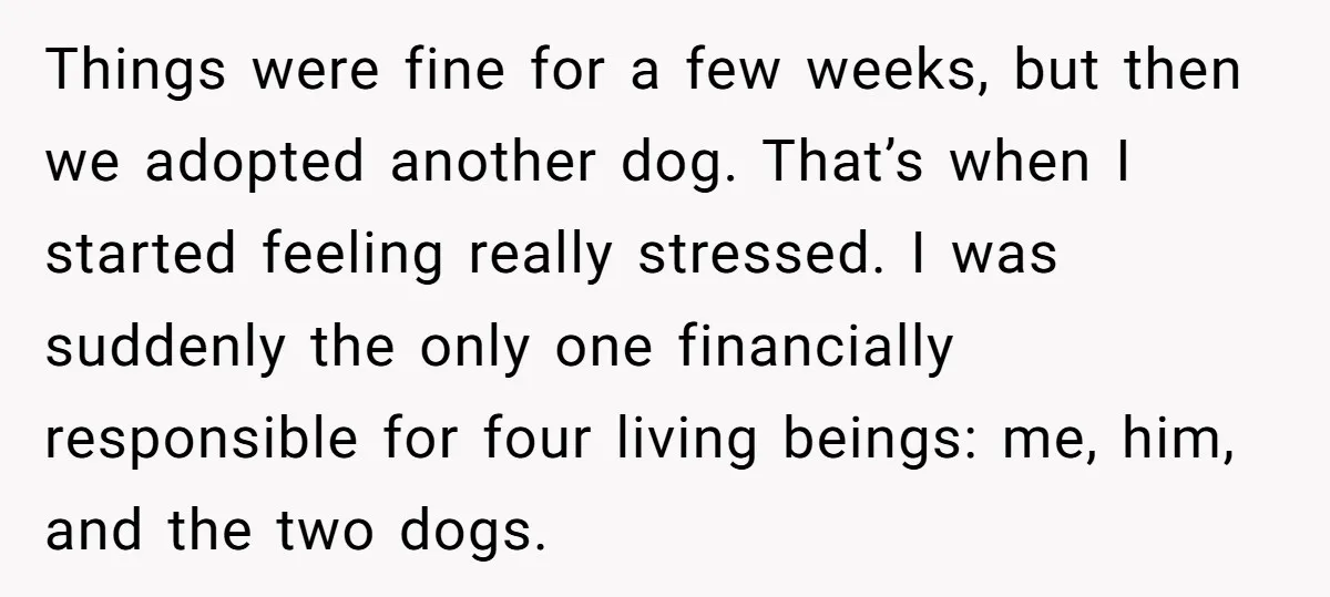 Things were fine for a few weeks, but then we adopted another dog. That’s when I started feeling really stressed. I was suddenly the only one financially responsible for four...