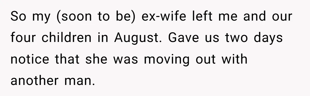 So my (soon to be) ex-wife left me and our four children in August. Gave us two days notice that she was moving out with another man.