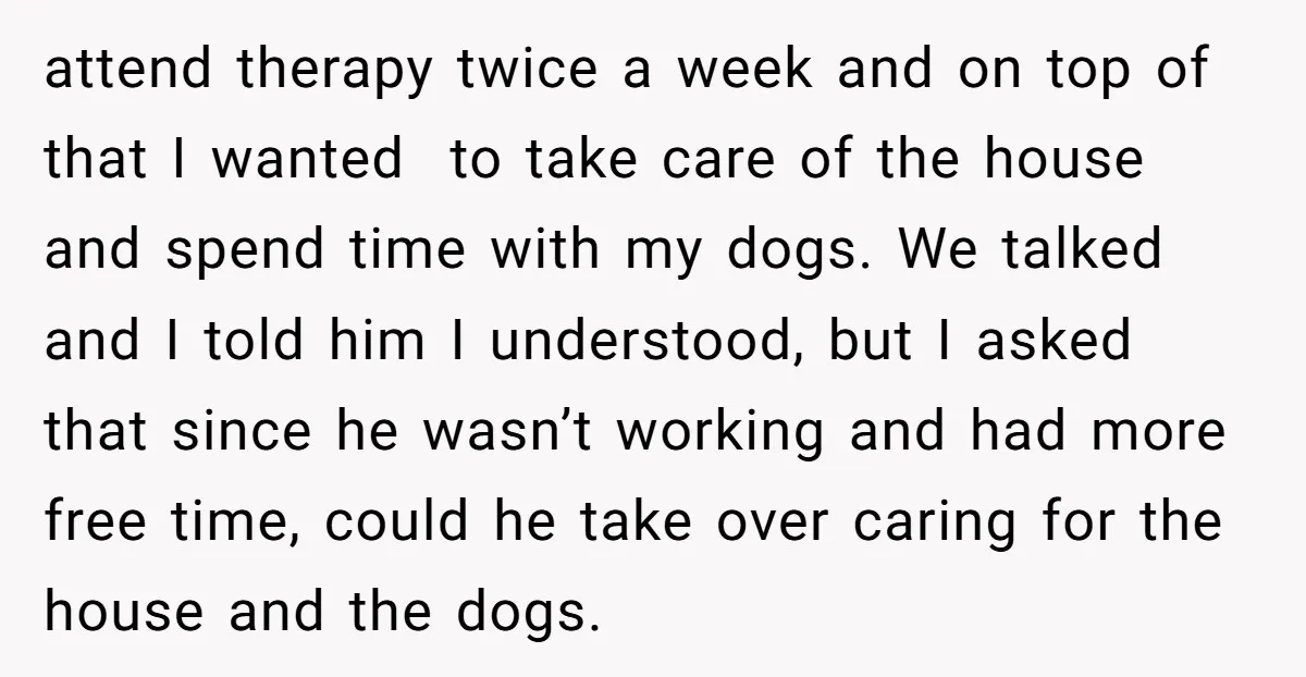 attend therapy twice a week and on top of that I wanted to take care of the house and spend time with my dogs. We talked and I told him...