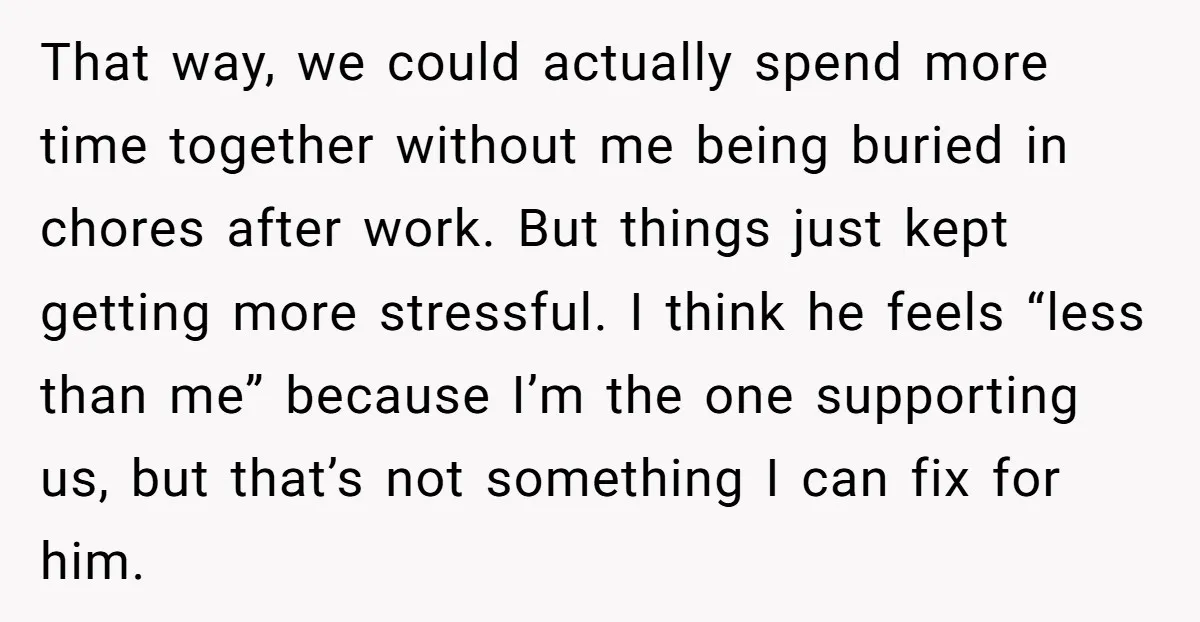 That way, we could actually spend more time together without me being buried in chores after work. But things just kept getting more stressful. I think he feels “less than...