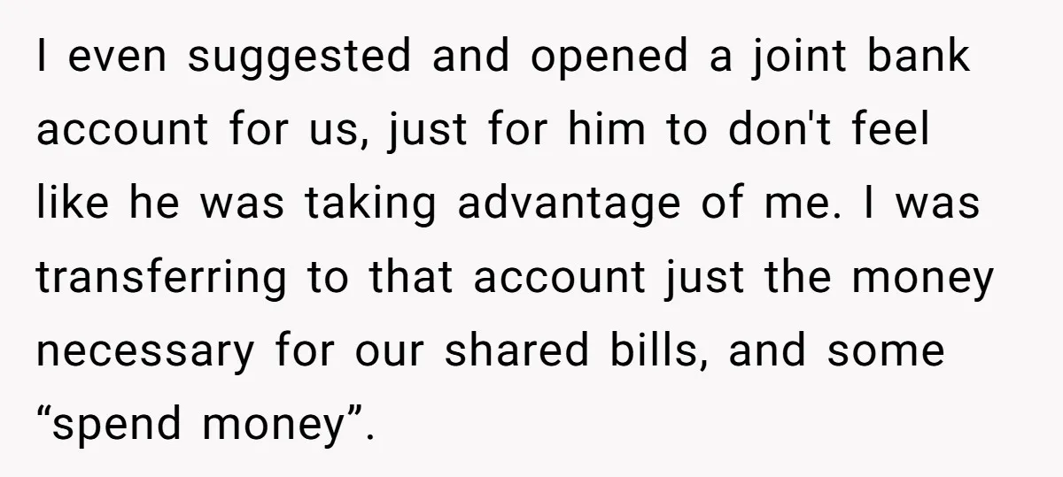 I even suggested and opened a joint bank account for us, just for him to don't feel like he was taking advantage of me. I was transferring to that account...