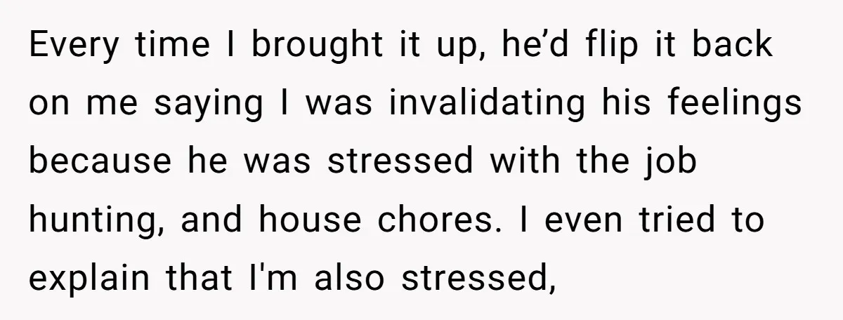 Every time I brought it up, he’d flip it back on me saying I was invalidating his feelings because he was stressed with the job hunting, and house chores. I...
