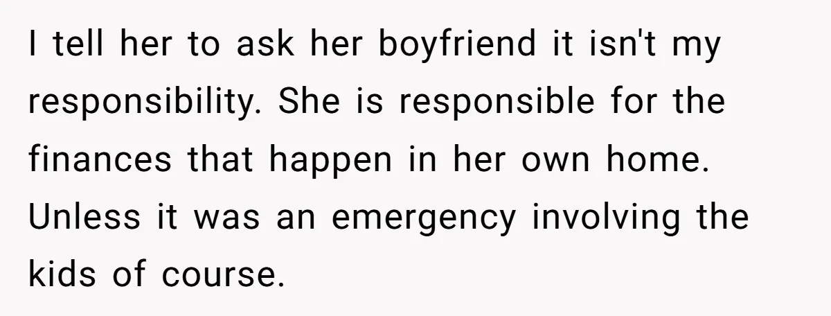 I tell her to ask her boyfriend it isn't my responsibility. She is responsible for the finances that happen in her own home. Unless it was an emergency involving the...