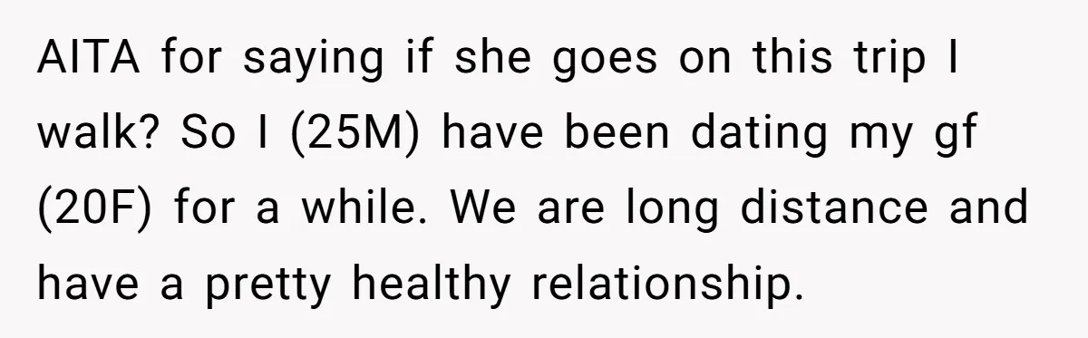 AITA for saying if she goes on this trip I walk? So I (25M) have been dating my gf (20F) for a while. We are long distance and have a...