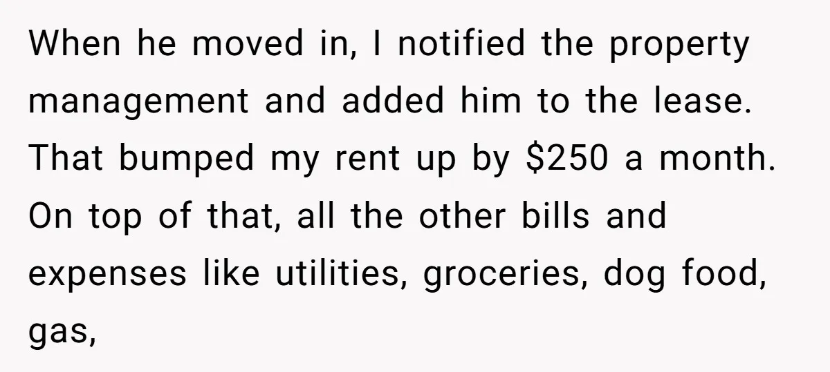 When he moved in, I notified the property management and added him to the lease. That bumped my rent up by $250 a month. On top of that, all the...