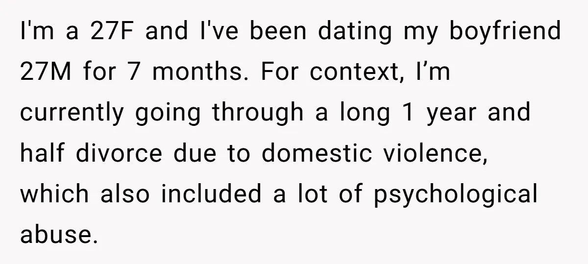 I'm a 27F and I've been dating my boyfriend 27M for 7 months. For context, I’m currently going through a long 1 year and half divorce due to domestic violence,...