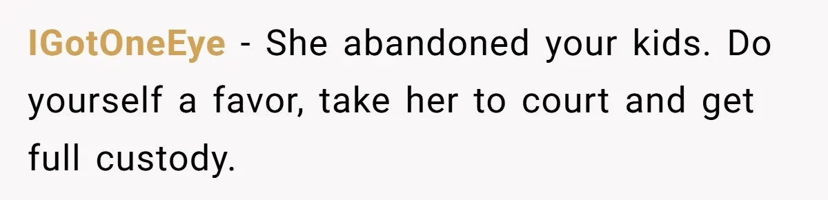 IGotOneEye − She abandoned your kids. Do yourself a favor, take her to court and get full custody.
