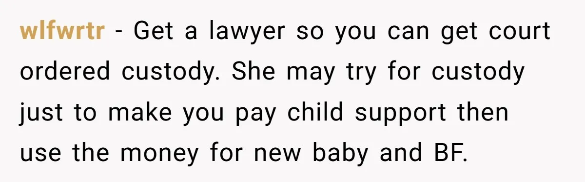 wlfwrtr − Get a lawyer so you can get court ordered custody. She may try for custody just to make you pay child support then use the money for new...