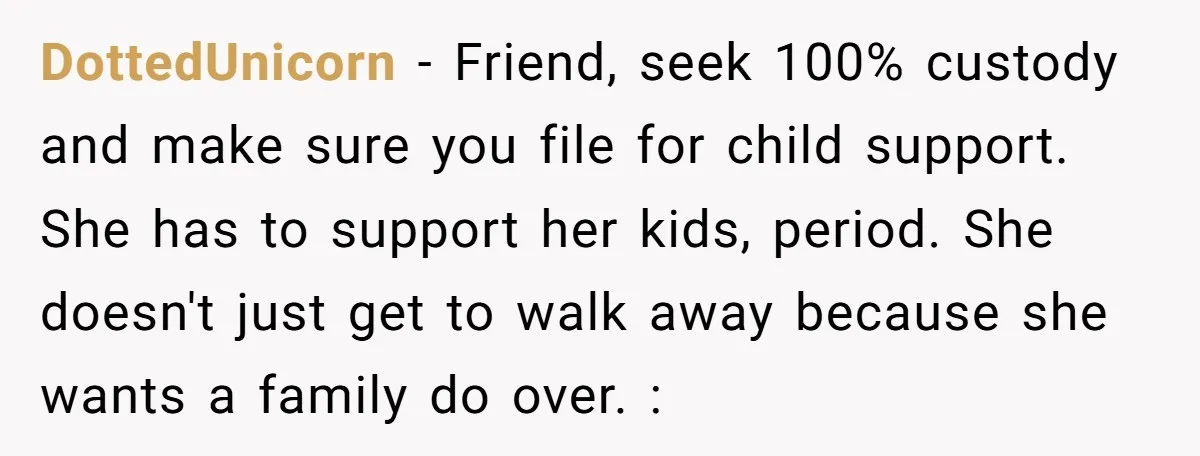 DottedUnicorn − Friend, seek 100% custody and make sure you file for child support. She has to support her kids, period. She doesn't just get to walk away because she...