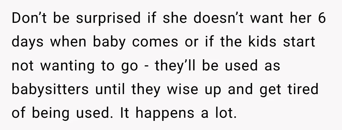 Don’t be surprised if she doesn’t want her 6 days when baby comes or if the kids start not wanting to go - they’ll be used as babysitters until they...