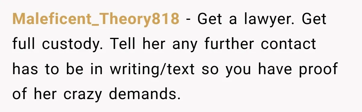 Maleficent_Theory818 − Get a lawyer. Get full custody. Tell her any further contact has to be in writing/text so you have proof of her crazy demands.