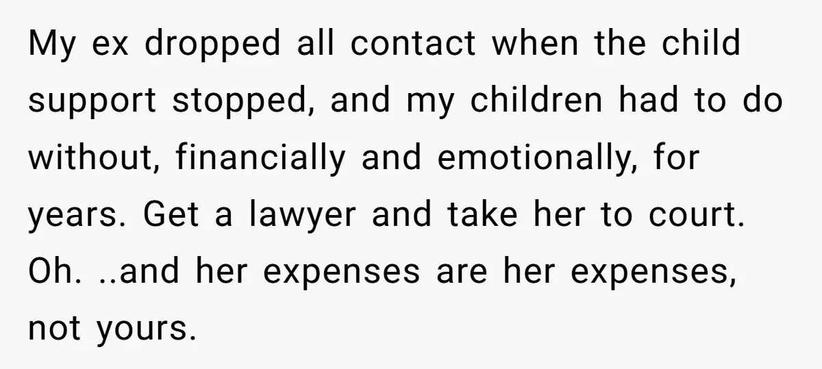 My ex dropped all contact when the child support stopped, and my children had to do without, financially and emotionally, for years. Get a lawyer and take her to court....