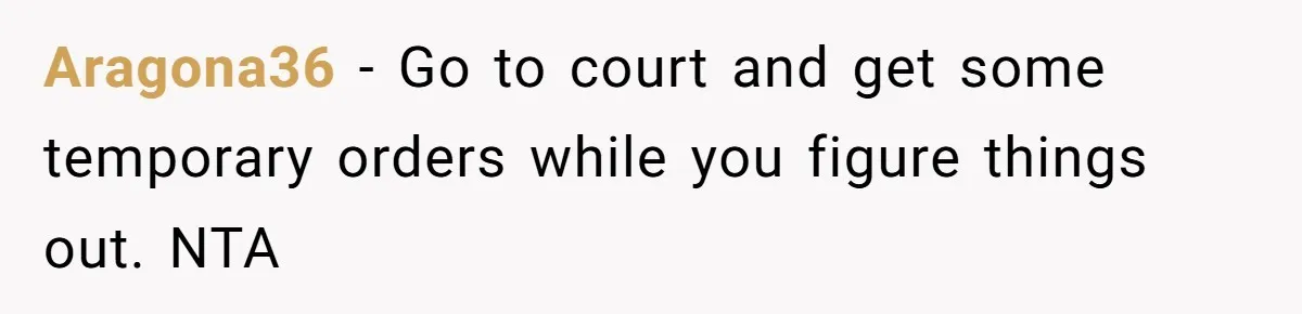 Aragona36 − Go to court and get some temporary orders while you figure things out. NTA