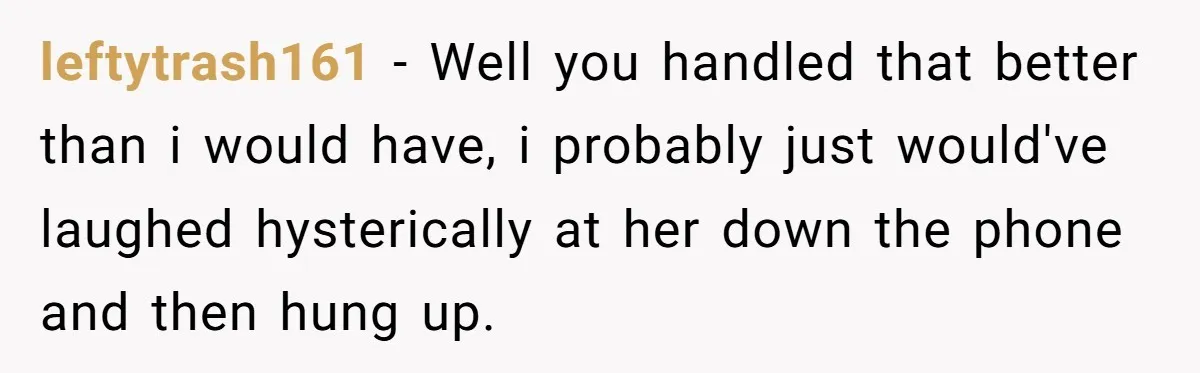 leftytrash161 − Well you handled that better than i would have, i probably just would've laughed hysterically at her down the phone and then hung up.