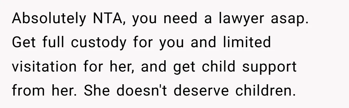 Absolutely NTA, you need a lawyer asap. Get full custody for you and limited visitation for her, and get child support from her. She doesn't deserve children.