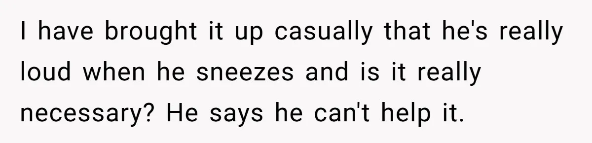 I have brought it up casually that he's really loud when he sneezes and is it really necessary? He says he can't help it.