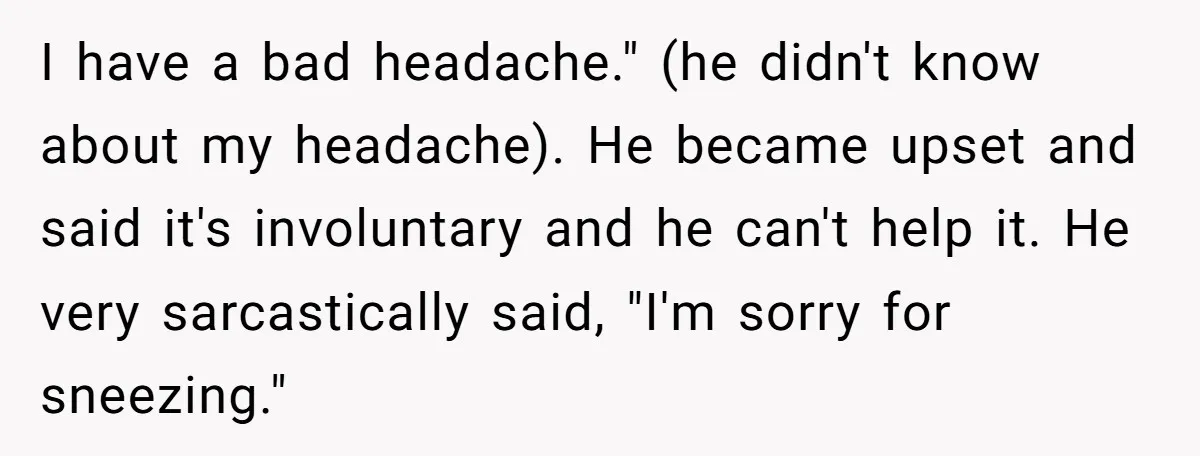 I have a bad headache." (he didn't know about my headache). He became upset and said it's involuntary and he can't help it. He very sarcastically said, "I'm sorry for...