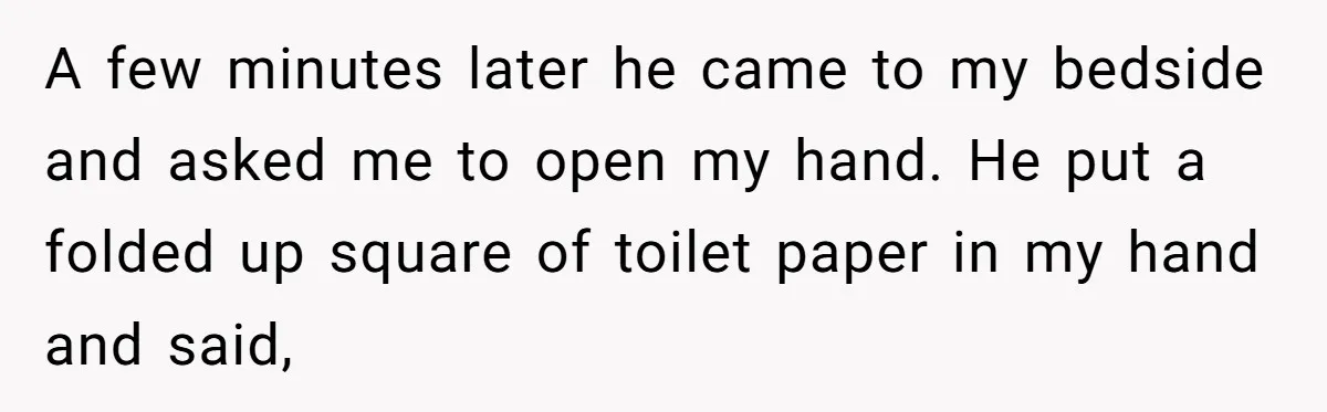 A few minutes later he came to my bedside and asked me to open my hand. He put a folded up square of toilet paper in my hand and said,