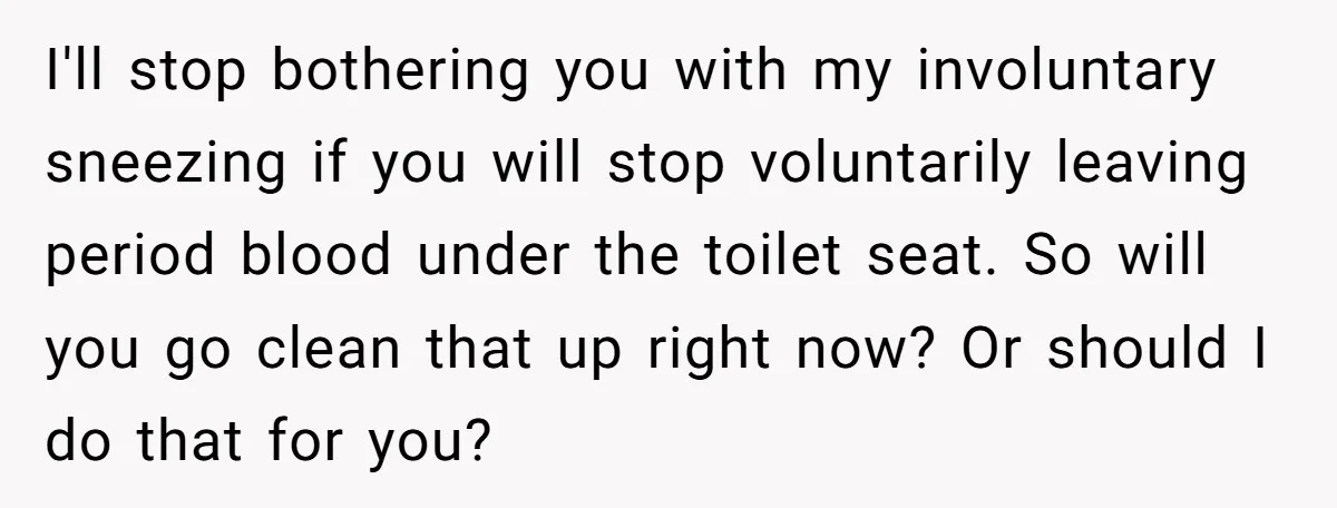 I'll stop bothering you with my involuntary sneezing if you will stop voluntarily leaving period blood under the toilet seat. So will you go clean that up right now? Or...